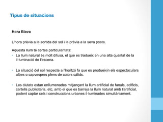 Tipus de situacions
Hora Blava
L'hora prèvia a la sortida del sol i la prèvia a la seva posta.
Aquesta llum té certes particularitats:
•  La llum natural és molt difusa, el que es tradueix en una alta qualitat de la
il·luminació de l'escena.
•  La situació del sol respecte a l'horitzó fa que es produeixin els espectaculars
albes o capvespres plens de colors càlids.
•  Les ciutats estan enllumenades mitjançant la llum artificial de fanals, edificis,
cartells publicitaris, etc, amb el que es barreja la llum natural amb l'artificial,
podent captar cels i construccions urbanes il·luminades simultàniament.
 