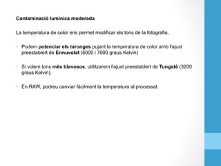 Contaminació lumínica moderada
La temperatura de color ens permet modificar els tons de la fotografia.
•  Podem potenciar els taronges pujant la temperatura de color amb l'ajust
preestablert de Ennuvolat (6000 i 7000 graus Kelvin)
•  Si volem tons més blavosos, utilitzarem l'ajust preestablert de Tungstè (3200
graus Kelvin).
•  En RAW, podreu canviar fàcilment la temperatura al processat.
 
