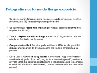 Fotografia nocturna de llarga exposició
•  Se solen emprar diafragmes una mica més oberts per capturar més llum
(des de f/2.8 a f/8) sent un bon punt de partida f/5.6
•  Se solen utilitzar focals més angulars per mostrar escenes de forma més
àmplia (10 a 16 mm).
•  Temps d'exposició molt més llargs. Parlem de 30 segons fins a diversos
minuts, en funció del que busquem.
•  Compondre és difícil. Per això, podem utilitzar la ISO més alta possible i
disparar una fotografia de diversos segons per veure la composició a la
pantalla.
•  Es sol usar la ISO més baixa possible (normalment 100) per minimitzar el
soroll de la fotografia. Això, però, augmenta el temps d'exposició, que també
provoca soroll. Cal trobar un equilibri entre el temps d'exposició (proporciona
el moviment dels núvols i les estrelles) i la ISO (que com més alta més soroll
genera).
 