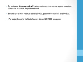 •  És obligatori disparar en RAW, pels avantatges que ofereix aquest format en
qüestions, sobretot, de postprocessat.
•  Encara que el més habitual és la ISO 100, podem treballar fins a ISO 1600.
•  Per poder treure la via làctia haurem d'usar ISO 1600 o superior
 