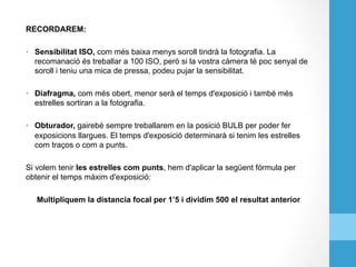 RECORDAREM:
•  Sensibilitat ISO, com més baixa menys soroll tindrà la fotografia. La
recomanació és treballar a 100 ISO, però si la vostra càmera té poc senyal de
soroll i teniu una mica de pressa, podeu pujar la sensibilitat.
•  Diafragma, com més obert, menor serà el temps d'exposició i també més
estrelles sortiran a la fotografia.
•  Obturador, gairebé sempre treballarem en la posició BULB per poder fer
exposicions llargues. El temps d'exposició determinarà si tenim les estrelles
com traços o com a punts.
Si volem tenir les estrelles com punts, hem d'aplicar la següent fórmula per
obtenir el temps màxim d'exposició:
Multipliquem la distancia focal per 1’5 i dividim 500 el resultat anterior
 
