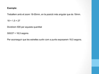 Exemple:
Treballem amb el zoom 18-55mm, en la posició més angular que és 18mm.
18 × 1,5 = 27
Dividirem 500 per aquesta quantitat
500/27 = 18,5 segons
Per aconseguir que les estrelles surtin com a punts exposarem 18,5 segons.
 