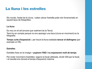 La lluna i les estrelles
Els núvols, l'estat de la Lluna, i saber ubicar l'estrella polar són fonamentals en
aquest tipus de fotografies.
La lluna
Es mou en el cel (encara que realment és la Terra).
Tenir-ho en compte perquè no ens aparegui una taca (Lluna en moviment) en la
fotografia.
Temps curts d'exposició i, per treure la lluna estelada tancar el diafragma (per
exemple un f/8).
Estrelles
Estrelles fixes en la imatge = pujarem l'ISO i no exposarem molt de temps.
Per evitar moviment d’estrelles: segons la focal utilitzada, dividir 500 per la focal,
i el resultat ens donarà el temps d'exposició màxima.
 