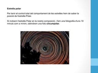 Estrella polar
Per tenir el control total del comportament de les estrelles hem de saber la
posició de l'estrella Polar.
Si incloem l'estrella Polar en la nostra composició, i fem una fotografia d'uns 10
minuts com a mínim, obtindrem una foto circumpolar.
 