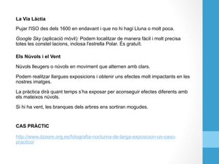La Via Làctia
Pujar l'ISO des dels 1600 en endavant i que no hi hagi Lluna o molt poca.
Google Sky (aplicació mòvil): Podem localitzar de manera fàcil i molt precisa
totes les constel·lacions, inclosa l'estrella Polar. És gratuït.
Els Núvols i el Vent
Núvols lleugers o núvols en moviment que alternen amb clars.
Podem realitzar llargues exposicions i obtenir uns efectes molt impactants en les
nostres imatges.
La pràctica dirà quant temps s’ha exposar per aconseguir efectes diferents amb
els mateixos núvols.
Si hi ha vent, les branques dels arbres ens sortiran mogudes.
CAS PRÀCTIC
http://www.dzoom.org.es/fotografia-nocturna-de-larga-exposicion-un-caso-
practico/
 