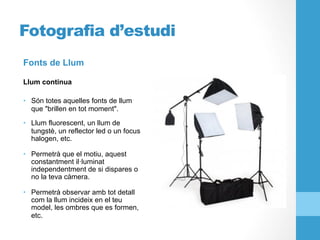 Fotografia d’estudi
Fonts de Llum
Llum continua
•  Són totes aquelles fonts de llum
que "brillen en tot moment".
•  Llum fluorescent, un llum de
tungstè, un reflector led o un focus
halogen, etc.
•  Permetrà que el motiu, aquest
constantment il·luminat
independentment de si dispares o
no la teva càmera.
•  Permetrà observar amb tot detall
com la llum incideix en el teu
model, les ombres que es formen,
etc.
 