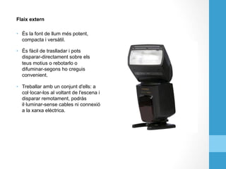 Flaix extern
•  És la font de llum més potent,
compacta i versàtil.
•  És fàcil de traslladar i pots
disparar-directament sobre els
teus motius o rebotarlo o
difuminar-segons ho creguis
convenient.
•  Treballar amb un conjunt d'ells: a
col·locar-los al voltant de l'escena i
disparar remotament, podràs
il·luminar-sense cables ni connexió
a la xarxa elèctrica.
 