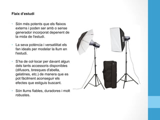 Flaix d’estudi
•  Són més potents que els flaixos
externs i poden ser amb o sense
generador incorporat depenent de
la mida de l'estudi.
•  La seva potència i versatilitat els
fan ideals per modelar la llum en
l'estudi.
•  S’ha de col·locar per davant algun
dels tants accessoris disponibles
(difusors, bresques d'abella,
gelatines, etc.) de manera que es
pot fàcilment aconseguir els
efectes que estiguis buscant.
•  Són llums fiables, duradores i molt
robustes.
 