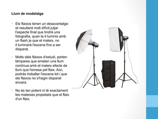 Llum de modelatge
•  Els flaixos tenen un desavantatge:
et resultarà molt difícil jutjar
l'aspecte final que tindrà una
fotografia, quan la il·luminis amb
un flash ja que el mateix, no
il·luminarà l'escena fins a ser
disparat.
•  Molts dels flaixos d'estudi, porten
làmpares que emeten una llum
contínua amb el mateix efecte de
llum que l'emesa pel flaix. Així,
podràs treballar l'escena tot i que
els flaixos no s'hagin disparat
encara.
•  No és tan potent ni té exactament
les mateixes propietats que el flaix
d'un flaix.
 