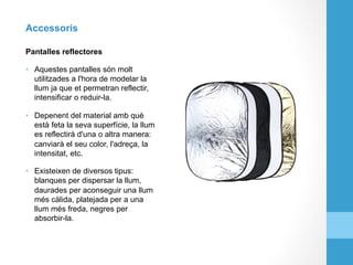 Accessoris
Pantalles reflectores
•  Aquestes pantalles són molt
utilitzades a l'hora de modelar la
llum ja que et permetran reflectir,
intensificar o reduir-la.
•  Depenent del material amb què
està feta la seva superfície, la llum
es reflectirà d'una o altra manera:
canviarà el seu color, l'adreça, la
intensitat, etc.
•  Existeixen de diversos tipus:
blanques per dispersar la llum,
daurades per aconseguir una llum
més càlida, platejada per a una
llum més freda, negres per
absorbir-la.
 