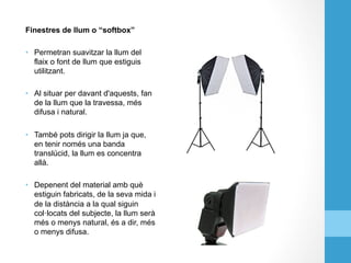 Finestres de llum o “softbox”
•  Permetran suavitzar la llum del
flaix o font de llum que estiguis
utilitzant.
•  Al situar per davant d'aquests, fan
de la llum que la travessa, més
difusa i natural.
•  També pots dirigir la llum ja que,
en tenir només una banda
translúcid, la llum es concentra
allà.
•  Depenent del material amb què
estiguin fabricats, de la seva mida i
de la distància a la qual siguin
col·locats del subjecte, la llum serà
més o menys natural, és a dir, més
o menys difusa.
 