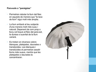Para-sols o "paraigües”
•  Permetran rebotar la llum del flaix
en aquests de manera que "la taca
de llum" sigui molt més àmplia.
•  La llum arribarà al teu subjecte
d'una manera molt més suau i
natural. Depenent de com prop o
lluny col·loquis al flaix del para-sol,
la duresa o suavitat de la llum
variarà.
•  Es troben en diversos colors:
blanques, platejades, daurades o
translúcides. Les blanques i
translúcides et permetran assolir
llums més suaus, mentre que les
platejades o daurades la
concentraran.
 
