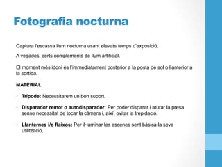 Fotografia nocturna
Captura l'escassa llum nocturna usant elevats temps d'exposició.
A vegades, certs complements de llum artificial.
El moment més idoni és l’immediatament posterior a la posta de sol o l’anterior a
la sortida.
MATERIAL
•  Trípode: Necessitarem un bon suport.
•  Disparador remot o autodisparador: Per poder disparar i aturar la presa
sense necessitat de tocar la càmera i, així, evitar la trepidació.
•  Llanternes i/o flaixos: Per il·luminar les escenes sent bàsica la seva
utilització.
 
