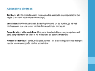 Accessoris diversos
Tamboret alt: Els models posen més còmodes asseguts, que sigui discret (tot
negre o en color neutre que no destaqui)
Ventilador: Moviment al cabell. En teniu prou amb un de normal, jo he vist
professionals que usaven el vent de l'assecador del perruquer.
Fons de tela, vinil o cartolina: Una paret intada de blanc, negre o gris us val,
però per poder tenir on triar, hi ha molts fons de colors i materials.
Atrezzo de tot tipus: Sofàs, butaques, catifes i tot el que vulguis sense desitges
muntar una escenografia per les teves fotos.
 