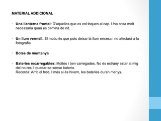 MATERIAL ADDICIONAL
•  Una llanterna frontal: D’aquelles que es col·loquen al cap. Una cosa molt
necessaria quan es camina de nit.
•  Un llum vermell: El motiu és que pots deixar la llum encesa i no afectarà a la
fotografia
•  Botes de muntanya
•  Bateries recarregables: Moltes i ben carregades. No és estrany estar al mig
del no-res Ii quedar-se sense bateria.
Recorda: Amb el fred, I més si és hivern, les bateries duren menys.
 