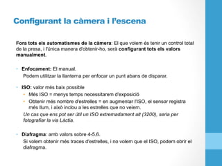 Configurant la càmera i l’escena
Fora tots els automatismes de la càmera: El que volem és tenir un control total
de la presa, i l'única manera d'obtenir-ho, serà configurant tots els valors
manualment.
•  Enfocament: El manual.
Podem utilitzar la llanterna per enfocar un punt abans de disparar.
•  ISO: valor més baix possible
•  Més ISO = menys temps necessitarem d'exposició
•  Obtenir més nombre d'estrelles = en augmentar l'ISO, el sensor registra
més llum, i això inclou a les estrelles que no veiem.
Un cas que ens pot ser útil un ISO extremadament alt (3200), seria per
fotografiar la via Làctia.
•  Diafragma: amb valors sobre 4-5.6.
Si volem obtenir més traces d'estrelles, i no volem que el ISO, podem obrir el
diafragma.
 
