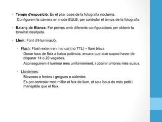 •  Temps d'exposició: És el pilar base de la fotografia nocturna.
Configurem la càmera en mode BULB, per controlar el temps de la fotografia.
•  Balanç de Blancs: Fer proves amb diferents configuracions per obtenir la
tonalitat desitjada.
•  Llum: Font d’il·luminació.
•  Flash: Flash extern en manual (no TTL) = llum blava
Donar tocs de flaix a baixa potència, encara que això suposi haver de
disparar 14 o 20 vegades.
Aconseguirem il·luminar més uniformement, i obtenir ombres més suaus.
•  Llanternes:
Blavoses o fredes / grogues o calentes
Es pot controlar molt millor el feix de llum, el seu focus és més petit i
manejable que el flaix.
 