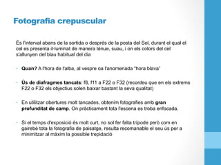 Fotografia crepuscular
És l'interval abans de la sortida o després de la posta del Sol, durant el qual el
cel es presenta il·luminat de manera tènue, suau, i on els colors del cel
s'allunyen del blau habitual del dia
•  Quan? A l'hora de l'alba, al vespre oa l'anomenada "hora blava”
•  Ús de diafragmes tancats: f8, f11 a F22 o F32 (recordeu que en els extrems
F22 o F32 els objectius solen baixar bastant la seva qualitat)
•  En utilitzar obertures molt tancades, obtenim fotografies amb gran
profunditat de camp. On pràcticament tota l'escena es troba enfocada.
•  Si el temps d'exposició és molt curt, no sol fer falta trípode però com en
gairebé tota la fotografia de paisatge, resulta recomanable el seu ús per a
minimitzar al màxim la possible trepidació
 