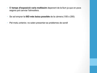 •  El temps d'exposició varia moltíssim depenent de la llum ja que en pocs
segons pot canviar l'atmosfera.
•  Se sol emprar la ISO més baixa possible de la càmera (100 o 200)
•  Pel motiu anterior, no solen presentar-se problemes de soroll
 