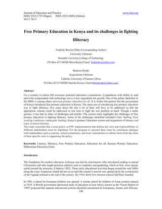 Journal of Education and Practice                                                              www.iiste.org
ISSN 2222-1735 (Paper) ISSN 2222-288X (Online)
Vol 2, No 3



Free Primary Education in Kenya and its challenges in fighting
                                               Illiteracy

                              Fredrick Wawire Otike (Corresponding Author)
                                            University Librarian
                                 Kimathi University College of Technology
                      P.O Box 657-60200 Meru-Kenya Email: fredotike@yahoo.com


                                               Beatrice Kiruki
                                           Acquisitions Librarian
                                    Catholic University of Eastern Africa
                   P.O Box 62157-00200 Nairobi-Kenya, Email bettykiruki@yahoo.com


Abstract
For a country to realize full economic potential education is paramount. A population with ability to read
and write compounded with technology savvy is key ingredients for growth. One of the pillars identified in
the MDG is among others universal primary education for all. It is within this pretext that the government
of Kenya introduced free primary education in Kenya. The main aim of introducing free primary education
was to fight illiteracy; five years down the line a lot of facts still have to be addressed so that the
appropriate scheme could be addressed in real time to fight the real problem at hand. Though a noble
gesture, it has had its share of challenges and pitfalls. The current study highlights the challenges of free
primary education in fighting illiteracy. Some of the challenges identified included Under Staffing, Poor
working conditions, inadequate funding, Kenya’s primary Education system and acquisition of literacy and
Lack of school libraries.
The study concludes that a clear policy on FPE implementation that defines the roles and responsibilities of
different stakeholders must be stipulated. For the program to succeed there must be continuous dialogue
with stakeholders such as parents, school committees, and local communities to inform them from the onset
of their specific roles in supporting the policy.

Keywords: Literacy, Illiteracy, Free Primary Education, Education for all, Kenyan Primary Education,
Millennium Education Goals.


Introduction

The foundation for modern education in Kenya was laid by missionaries who introduced reading to spread
Christianity and who taught practical subjects such as carpentry and gardening, which at first, were mainly
useful around the missions, (Chakava 1982). These early educational activities began around the mid 1800s
along the coast. Expansion inland did not occur until the country's interior was opened up by the construction
of the Uganda railroad at the end of the century. By 1910, thirty-five mission schools had been founded.

In 1902, a school for European children was opened. A similar school for children of Asian workers opened
in 1910. A British government-sponsored study of education in East Africa, known as the "Frazer Report of
1909" proposed that separate educational systems should be maintained for Europeans, Asians, and Africans.
                                                     146
 