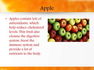 Apple 
• Apples contain lots of 
antioxidants, which 
help reduce cholesterol 
levels. This fruit also 
cleanse the digest...