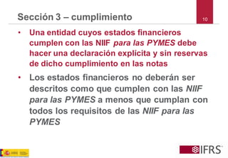 Sección 3 –cumplimiento 
•Una entidad cuyos estados financieros cumplen con las NIIF para las PYMESdebe hacer una declaración explícita y sin reservas de dicho cumplimiento en las notas 
•Los estados financieros no deberán ser descritos como que cumplen con las NIIF para las PYMES a menos que cumplan con todos los requisitos de las NIIF para las PYMES 
10  