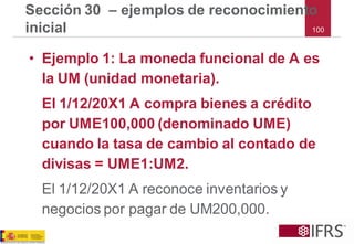 100 
Sección 30 –ejemplos de reconocimiento inicial 
•Ejemplo 1: La moneda funcional de A es la UM (unidad monetaria). 
El 1/12/20X1 A compra bienes a crédito por UME100,000 (denominado UME) cuando la tasa de cambio al contado de divisas = UME1:UM2. 
El 1/12/20X1 A reconoce inventarios y negocios por pagar de UM200,000.  