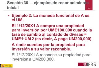 101 
Sección 30 –ejemplos de reconocimiento inicial 
•Ejemplo 2: La moneda funcional de A es el UM. 
El 1/12/20X1 A compra una propiedad para inversión por UME100,000 cuando la tasa de cambio al contado de divisas = UME1:UM 2 (es decir, A paga UM200,000). 
A rinde cuentas por la propiedad para inversión a su valor razonable. 
El 1/12/20X1 A reconoce su propiedad para inversión a UM200,000.  