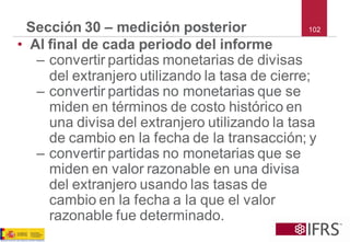 102 
Sección 30 –medición posterior 
•Al final de cada periodo del informe 
–convertir partidas monetarias de divisas del extranjero utilizando la tasa de cierre; 
–convertir partidas no monetarias que se miden en términos de costo histórico en una divisa del extranjero utilizando la tasa de cambio en la fecha de la transacción; y 
–convertir partidas no monetarias que se miden en valor razonable en una divisa del extranjero usando las tasas de cambio en la fecha a la que el valor razonable fue determinado.  