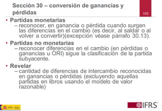 •Partidas monetarias 
–reconocer, en ganancia o pérdida cuando surgen las diferencias en el cambio (es decir, al saldar o al volver a convertir)(excepción véase párrafo 30.13). 
•Partidas no monetarias 
–reconocer diferencias en el cambio (en pérdidas o ganancias u ORI) sigue la clasificación de la partida subyacente. 
•Revelar 
–cantidad de diferencias de intercambio reconocidas en ganancias o pérdidas (excluyendo aquellas partidas en libros usando el modelo de valor razonable) 
Sección 30 –conversión de ganancias y pérdidas 
103  