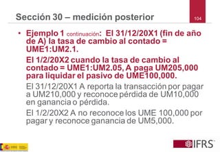 104 
Sección 30 –medición posterior 
•Ejemplo 1 continuación: El 31/12/20X1 (fin de año de A) la tasa de cambio al contado = UME1:UM2.1. 
El 1/2/20X2 cuando la tasa de cambio al contado = UME1:UM2.05, A paga UM205,000 para liquidar el pasivo de UME100,000. 
El 31/12/20X1 A reporta la transacción por pagar a UM210,000 y reconoce pérdida de UM10,000 en ganancia o pérdida. 
El 1/2/20X2 A no reconoce los UME 100,000 por pagar y reconoce ganancia de UM5,000.  