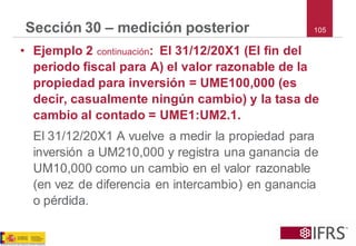 105 
Sección 30 –medición posterior 
•Ejemplo 2 continuación: El 31/12/20X1 (El fin del periodo fiscal para A) el valor razonable de la propiedad para inversión = UME100,000 (es decir, casualmente ningún cambio) y la tasa de cambio al contado = UME1:UM2.1. 
El 31/12/20X1 A vuelve a medir la propiedad para inversión a UM210,000 y registra una ganancia de UM10,000 como un cambio en el valor razonable (en vez de diferencia en intercambio) en ganancia o pérdida.  