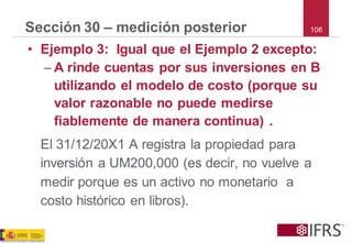 106 
Sección 30 –medición posterior 
•Ejemplo 3: Igual que el Ejemplo 2 excepto: 
–A rinde cuentas por sus inversiones en B utilizando el modelo de costo (porque su valor razonable no puede medirse fiablemente de manera continua) . 
El 31/12/20X1 A registra la propiedad para inversión a UM200,000 (es decir, no vuelve a medir porque es un activo no monetario a costo histórico en libros).  
