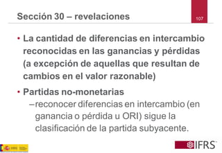 •La cantidad de diferencias en intercambio reconocidas en las ganancias y pérdidas (a excepción de aquellas que resultan de cambios en el valor razonable) 
•Partidas no-monetarias 
–reconocer diferencias en intercambio (en ganancia o pérdida u ORI) sigue la clasificación de la partida subyacente. 
Sección 30 –revelaciones107  