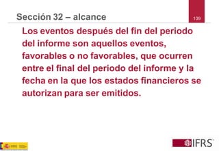 109 
Sección 32 –alcance 
Los eventos después del fin del periodo del informe son aquellos eventos, favorables o no favorables, que ocurren entre el final del periodo del informe y la fecha en la que los estados financieros se autorizan para ser emitidos.  