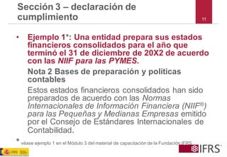 Sección 3 –declaración de cumplimiento 
•Ejemplo 1*: Una entidad prepara sus estados financieros consolidados para el año que terminó el 31 de diciembre de 20X2 de acuerdo con las NIIF para las PYMES. 
Nota 2 Bases de preparación y políticas contables 
Estos estados financieros consolidados han sido preparados de acuerdo con las Normas Internacionales de Información Financiera(NIIF®) para las Pequeñas y Medianas Empresas emitido por el Consejo de Estándares Internacionales de Contabilidad. 
*véaseejemplo1enelMódulo3delmaterialdecapacitacióndelaFundaciónIFRS 
11  