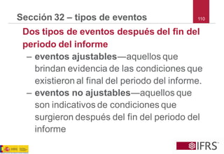 110 
Sección 32 –tipos de eventos 
Dos tipos de eventos después del fin del periodo del informe 
–eventos ajustables―aquellos que brindan evidencia de las condiciones que existieron al final del periodo del informe. 
–eventos no ajustables―aquellos que son indicativos de condiciones que surgieron después del fin del periodo del informe  