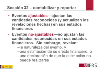 111 
Sección 32 –contabilizar y reportar 
•Eventosajustables—ajustan las cantidades reconocidas (y actualizan las revelaciones hechas) en sus estados financieros 
•Eventosno-ajustables—no ajustan las cantidades reconocidas en sus estados financieros. Sin embargo, revelan: 
–la naturaleza del evento, y 
–una estimación de su efecto financiero, o una declaración de que la estimación no puede realizarse  
