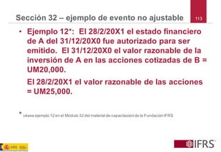 113 
Sección 32 –ejemplo de evento no ajustable 
•Ejemplo 12*: El 28/2/20X1 el estado financiero de A del 31/12/20X0 fue autorizado para ser emitido. El 31/12/20X0 el valor razonable de la inversión de A en las acciones cotizadas de B = UM20,000. 
El 28/2/20X1 el valor razonable de las acciones = UM25,000. 
*véase ejemplo 12 en el Módulo 32 del material de capacitación de la Fundación IFRS  