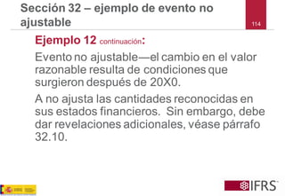114 
Sección 32 –ejemplo de evento no ajustable 
Ejemplo 12 continuación: 
Evento no ajustable―el cambio en el valor razonable resulta de condiciones que surgieron después de 20X0. 
A no ajusta las cantidades reconocidas en sus estados financieros. Sin embargo, debe dar revelaciones adicionales, véase párrafo 32.10.  