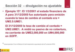 115 
Sección 32 –divulgación no ajustable 
•Ejemplo 15*: El 1/3/20X1 el estado financiero de A para 31/12/20X0 fue autorizado para emisión cuando la tasa de cambio al contado era = UM2.5:UME1. 
El 31/12/20X0 la tasa de cambio al contado = UM2:UME1. A midió su pasivo de no cobertura, no corriente de UME2,000,000 en UM4,000,000 en SOFP. 
*véase ejemplo 15 en el Módulo 32 del material de capacitación de la Fundación IFRS  