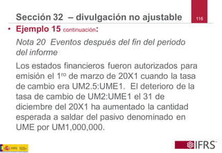 116 
Sección 32 –divulgación no ajustable 
•Ejemplo 15 continuación: 
Nota 20 Eventos después del fin del periodo del informe 
Los estados financieros fueron autorizados para emisión el 1rode marzo de 20X1 cuando la tasa de cambio era UM2.5:UME1. El deterioro de la tasa de cambio de UM2:UME1 el 31de diciembre del 20X1 ha aumentado la cantidad esperada a saldar del pasivo denominado en UME por UM1,000,000.  