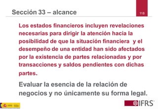 118 
Sección 33 –alcance 
Los estados financieros incluyen revelaciones necesarias para dirigir la atención hacia la posibilidad de que la situación financiera y el desempeño de una entidad han sido afectados por la existencia de partes relacionadas y por transacciones y saldos pendientes con dichas partes. 
Evaluar la esencia de la relación de negocios y no únicamente su forma legal.  