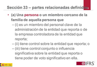 119 
Sección 33 –partes relacionadas definidas 
•(a) Una personao un miembro cercano de la familia de aquella persona que 
–(i) es un miembro del personal clave de la administración de la entidad que reporta o de la empresa controladora de la entidad que reporta; 
–(ii) tiene control sobre la entidad que reporta; o 
–(iii) tiene control conjunto o influencia significativa sobre la entidad que reporta o tiene poder de voto significativo en ella.  