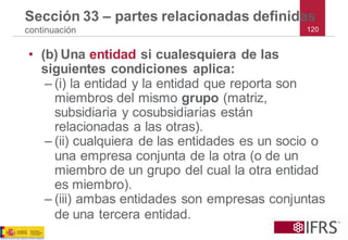 120 
Sección 33 –partes relacionadas definidas continuación 
•(b)Una entidadsi cualesquiera de las siguientes condiciones aplica: 
–(i) la entidad y la entidad que reporta son miembros del mismo grupo(matriz, subsidiaria y cosubsidiarias están relacionadas a las otras). 
–(ii) cualquiera de las entidades es un socio o una empresa conjunta de la otra (o de un miembro de un grupo del cual la otra entidad es miembro). 
–(iii) ambas entidades son empresas conjuntas de una tercera entidad.  