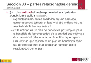 121 
Sección 33 –partes relacionadas definidas continuación 
•(b)Una entidadsi cualesquiera de las siguientes condiciones aplica continuación: 
–(iv) cualesquiera de las entidades es una empresa conjunta de una tercera entidad y la otra entidad es una asociada de la tercera entidad. 
–(v) la entidad es un plan de beneficios postempleo para el beneficio de los empleados de la entidad que reporta o de una entidad relacionada con la entidad que reporta. Si la entidad que reporta es un plan de beneficios como tal, los empleadores que patrocinan también están relacionados con el plan.  