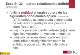 122 
Sección 33 –partes relacionadas definidas continuación 
•(b)Una entidad si cualesquiera de las siguientes condiciones aplica continuación: 
–(vi) la entidad es controlada o controlada de manera conjunta por una persona identificada en (a). 
–(vii) una persona identificada en (a)(i) tiene significativo poder de voto en la entidad. 
–(viii) una persona identificada en (a)(ii) tiene influencia significativa sobre la entidad o poder significativo de voto en ella.  