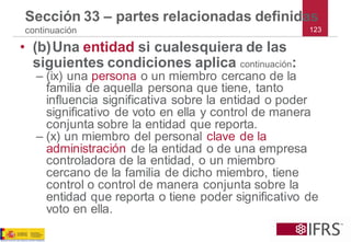 123 
Sección 33 –partes relacionadas definidas continuación 
•(b)Una entidadsi cualesquiera de las siguientes condiciones aplica continuación: 
–(ix) una personao un miembro cercano de la familia de aquella persona que tiene, tanto influencia significativa sobre la entidad o poder significativo de voto en ella y control de manera conjunta sobre la entidad que reporta. 
–(x) un miembro del personal clave de la administración de la entidad o de una empresa controladora de la entidad, o un miembro cercano de la familia de dicho miembro, tiene control o control de manera conjunta sobre la entidad que reporta o tiene poder significativo de voto en ella.  