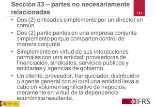124 
Sección 33 –partes no necesariamente relacionadas 
•Dos (2) entidades simplemente por un director en común 
•Dos (2) participantes en una empresa conjunta simplemente porque comparten control de manera conjunta 
•Simplemente en virtud de sus interacciones normales con una entidad: proveedoras de financiación, sindicatos, servicios públicos y entidades y agencias de gobierno. 
•Un cliente, proveedor, franquiciador, distribuidor o agente general con el cual una entidad lleva a cabo un volumen significativo de negocios, meramente en virtud de la dependencia económica resultante.  