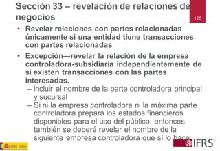 125 
Sección 33 –revelación de relaciones de negocios 
•Revelar relaciones con partes relacionadas únicamente si una entidad tiene transacciones con partes relacionadas 
•Excepción—revelar la relación de la empresa controladora-subsidiaria independientemente de si existen transacciones con las partes interesadas. 
–incluir el nombre de la parte controladora principal y sucursal 
–Si ni la empresa controladora ni la máxima parte controladora prepara los estados financieros disponibles para el uso del público, entonces también se deberá revelar el nombre de la siguiente empresa controladora que sí lo hace  